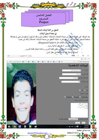 ::6;7966010alysun1973@yahoo.com
21
‫انًمذيخ‬ ٙ‫ف‬ ً‫ب‬ً‫دائ‬ ‫أَذ‬
‫ي‬‫ل‬‫ع‬‫د‬‫م‬‫ح‬‫م‬
‫ي‬‫ل‬‫ع‬
‫التحقق‬‫من‬‫حصة‬‫البياانت‬‫املدخةل‬
‫يف‬‫صفحة‬‫تسجيل‬‫البياانت‬
‫بعد‬‫تعرفن‬‫على‬‫كٌفٌة‬‫التحمك‬‫من‬‫صحة‬‫البٌانات‬،‫المدخلة‬‫استكمل‬‫مشروعن‬‫ا‬‫لسابك‬)‫مولع‬ً‫مدرست‬(‫بإضافة‬
‫صفحة‬‫لتسجٌل‬‫البٌانات‬‫على‬‫أن‬‫ٌتم‬‫ا‬‫جراء‬‫عملٌة‬‫التحمك‬‫من‬‫صحة‬‫البٌانات‬‫المدخلة‬‫وذلن‬‫من‬‫حٌث‬:
-‫عدو‬‫تسك‬‫حقم‬‫اسى‬‫انطانب‬‫فازغا‬(Required Field. )
-‫طٕل‬‫كهًت‬‫انًسٔز‬‫ال‬‫ٌقم‬ٍ‫ع‬‫حًاٍَت‬‫زيٕش‬.
-‫يطابقت‬‫انبٍاَاث‬‫انًدخهت‬ً‫ف‬ً‫حقه‬‫كهًت‬‫انًسٔز‬‫ٔاعادة‬‫ادخال‬‫كهًت‬. ‫انًسٔز‬
-‫انسًاح‬‫بإدخال‬‫قٍى‬‫عددٌت‬‫فقظ‬ً‫ف‬‫حقم‬. ٍ‫انس‬
‫الخامس‬ ‫الفصل‬
‫المشروع‬
Project
 