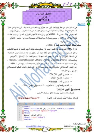 ::6;7966010alysun1973@yahoo.com
25
‫انًمذيخ‬ ٙ‫ف‬ ً‫ب‬ً‫دائ‬ ‫أَذ‬
‫ي‬‫ل‬‫ع‬‫د‬‫م‬‫ح‬‫م‬
‫ي‬‫ل‬‫ع‬
‫مقدمة‬
ً‫ه‬‫اصدار‬‫جدٌد‬‫من‬‫لغة‬HTML‫ظهر‬‫عام‬2014‫وبه‬‫العدٌد‬‫من‬‫التحسٌنات‬‫التى‬‫نلمسها‬‫خالل‬ ‫من‬
‫استخدام‬‫مجموعة‬‫من‬‫األدوات‬‫الجدٌدة‬ً‫الت‬‫تسهل‬‫من‬‫فكرة‬‫تصمٌم‬‫صفحة‬‫الوٌب‬.‫و‬‫م‬‫ن‬‫الم‬‫م‬‫ي‬‫ات‬‫ز‬
‫الجديدة‬‫التي‬‫ج‬‫اءت‬‫بمجيء‬HTML 5‫ظ‬‫ي‬‫ور‬‫وسو‬‫م‬‫خاصة‬‫لعرض‬‫الفيديو‬‫و‬‫الصوت‬‫و‬‫وسو‬‫م‬‫خاصة‬
‫لكتابة‬‫المقا‬‫ال‬‫ت‬‫أو‬‫األخبار‬‫و‬‫وسو‬‫م‬‫خاصة‬‫بالرسم‬‫إضافة‬‫إلى‬‫مجموعة‬‫جديدة‬‫م‬‫ن‬‫عناصر‬‫اإلدخا‬‫ل‬
‫الخاصة‬‫بالنماذج‬.... ‫ىا‬‫وغير‬
‫مستعرضات‬‫الوٌب‬‫الداعمة‬‫لــــ‬HTML 5:
‫أل‬‫ن‬HTML 5‫ظ‬‫ي‬‫رت‬‫منذ‬‫ة‬‫ر‬‫فت‬‫ة‬‫ر‬‫قصي‬‫نسبيا‬‫فإن‬‫معظ‬‫م‬‫مستعرضات‬‫الويب‬‫القديمة‬‫ال‬‫تدعم‬‫ي‬‫ا‬‫لأل‬،‫سف‬
‫و‬‫لك‬‫ن‬‫المستعرضات‬‫الجديدة‬‫ستدعم‬‫ي‬‫ا‬‫ب‬‫أنيا‬ ‫حيث‬ ‫تأكيد‬ ‫كل‬‫ستكو‬‫ن‬‫لغة‬‫بناء‬‫صفحات‬‫الويب‬‫ية‬‫ر‬‫المعيا‬
‫في‬‫المستق‬‫بل‬‫يب‬‫ر‬‫الق‬‫و‬‫ل‬‫ي‬‫ذا‬‫فقد‬‫بدأت‬‫بعض‬‫المستعرض‬‫ات‬‫بدع‬‫مي‬‫ا‬‫فعل‬‫م‬‫ثل‬‫اإلصدا‬‫ا‬‫ر‬‫ت‬‫ة‬‫ر‬‫األخي‬‫م‬‫ن‬
‫مستعرضات‬:Google Chrome‫و‬Firefox‫و‬Opera‫و‬Internet Explorer‫و‬Safari 6.
‫ال‬ ‫لألسف‬ ‫المستعرضات‬ ‫ىذه‬ ‫ولكن‬‫تدعم‬‫بشكل‬‫كامل‬‫تنفيذ‬‫امر‬‫و‬‫األ‬‫الجديدة‬‫الخاصة‬‫باإلصدار‬HTML 5.
‫ومن‬‫امر‬‫و‬‫األ‬‫الجديد‬‫ة‬‫التي‬‫سنقوم‬‫بالتعرف‬‫عمييا‬‫بعض‬‫امر‬‫و‬‫األ‬‫التي‬‫تتعمق‬‫ات‬‫و‬‫بأد‬‫التحكم‬‫في‬ ‫المستخدمة‬
‫اإلدخال‬‫ومنيا‬‫ات‬‫و‬‫األد‬:
-COLOR
-Date
-Number
-requiredText
‫صهدوق‬‫اللوى‬COLOR
‫ٌتٌح‬‫للمستخدم‬‫اختٌار‬‫لون‬‫من‬‫خالل‬‫صندوق‬. ‫األلوان‬
: ً‫التال‬ ‫األمر‬ ‫نستخدم‬ ‫الوٌب‬ ‫لصفحة‬ ‫وإلضافته‬< input type="color">
‫السادس‬ ‫الفصل‬
‫إثرائي‬
HTML5
 
