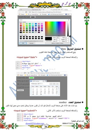 ::6;7966010alysun1973@yahoo.com
26
‫انًمذيخ‬ ٙ‫ف‬ ً‫ب‬ً‫دائ‬ ‫أَذ‬
‫ي‬‫ل‬‫ع‬‫د‬‫م‬‫ح‬‫م‬
‫ي‬‫ل‬‫ع‬
‫صهدوق‬‫التاريخ‬Date
‫ٌتٌح‬‫للمستخدم‬‫ادخال‬‫تارٌخ‬‫معٌن‬‫بواسطة‬‫نافذة‬‫التموٌم‬.
‫وإلضافت‬: ً‫التال‬ ‫األمر‬ ‫نستخدم‬ ‫الوٌب‬ ‫لصفحة‬ ‫ه‬<input type="date">
‫صهدوق‬‫العدد‬number
‫ٌتم‬‫انشاء‬‫هذه‬‫األداة‬‫على‬‫صفحة‬‫الوٌب‬‫إلدخال‬‫لٌم‬‫البد‬‫أن‬‫تكون‬‫عددٌة‬‫وٌمكن‬‫تحدٌد‬‫مدي‬‫معٌن‬‫لهذه‬.‫المٌم‬
‫نست‬ ‫الوٌب‬ ‫لصفحة‬ ‫وإلضافته‬: ً‫التال‬ ‫األمر‬ ‫خدم‬<input type="submit">
 