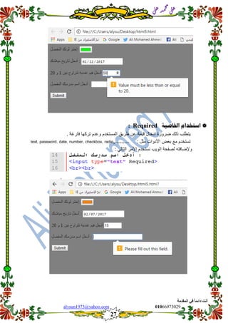 ::6;7966010alysun1973@yahoo.com
27
‫انًمذيخ‬ ٙ‫ف‬ ً‫ب‬ً‫دائ‬ ‫أَذ‬
‫ي‬‫ل‬‫ع‬‫د‬‫م‬‫ح‬‫م‬
‫ي‬‫ل‬‫ع‬
‫استخدام‬‫اخلاصية‬Required:
‫ٌتطلب‬‫ذلن‬‫ضرورة‬‫ادخال‬‫لٌمة‬‫عن‬‫طرٌك‬‫المستخدم‬‫وعدم‬‫تركها‬. ‫فارغة‬
: ‫مثل‬ ‫األدوات‬ ‫بعض‬ ‫مع‬ ‫تستخدم‬text, password, date, number, checkbox, radio,………
: ً‫التال‬ ‫األمر‬ ‫نستخدم‬ ‫الوٌب‬ ‫لصفحة‬ ‫وإلضافته‬
 