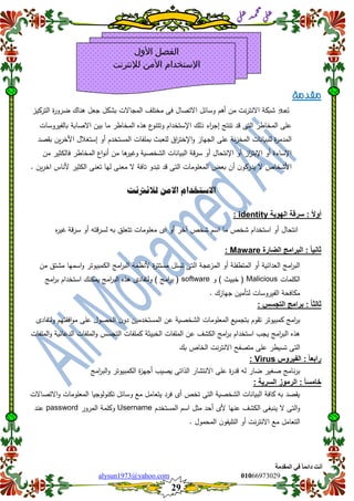 ::6;7966010alysun1973@yahoo.com
29
‫انًمذيخ‬ ٙ‫ف‬ ً‫ب‬ً‫دائ‬ ‫أَذ‬
‫ي‬‫ل‬‫ع‬‫د‬‫م‬‫ح‬‫م‬
‫ي‬‫ل‬‫ع‬
‫مقدمة‬
‫تعد‬‫التركيز‬ ‫ة‬‫ر‬‫ضرو‬ ‫ىناك‬ ‫جعل‬ ‫بشكل‬ ‫المجاالت‬ ‫مختمف‬ ‫فى‬ ‫االتصال‬ ‫وسائل‬ ‫أىم‬ ‫من‬ ‫نت‬‫ر‬‫االنت‬ ‫شبكة‬
‫تنتج‬ ‫قد‬ ‫التى‬ ‫المخاطر‬ ‫عمى‬‫اإل‬ ‫ذلك‬ ‫اء‬‫ر‬‫إج‬‫بالفيروسات‬ ‫االصابة‬ ‫بين‬ ‫ما‬ ‫المخاطر‬ ‫ىذه‬ ‫ع‬‫وتتنو‬ ‫ستخدام‬
‫ا‬‫ل‬‫ة‬‫ر‬‫مدم‬‫اإل‬‫و‬ ‫الجياز‬ ‫عمى‬ ‫نة‬‫ز‬‫المخ‬ ‫لمبيانات‬‫أو‬ ‫المستخدم‬ ‫بممفات‬ ‫لمعبث‬ ‫اق‬‫ر‬‫خت‬‫إ‬‫األ‬ ‫ستغلل‬‫ين‬‫ر‬‫خ‬‫بقصد‬
‫اإل‬ ‫أو‬ ‫از‬‫ز‬‫اإلبت‬ ‫أو‬ ‫اإلساءة‬‫المخاطر‬ ‫اع‬‫و‬‫أن‬ ‫من‬ ‫ىا‬‫وغير‬ ‫الشخصية‬ ‫البيانات‬ ‫قة‬‫ر‬‫س‬ ‫أو‬ ‫نتحال‬‫من‬ ‫فالكثير‬
‫األ‬‫لي‬ ‫معنى‬ ‫ال‬ ‫تافة‬ ‫تبدو‬ ‫قد‬ ‫التى‬ ‫المعمومات‬ ‫بعض‬ ‫أن‬ ‫ن‬‫يدركو‬ ‫ال‬ ‫شخاص‬‫ا‬‫الكث‬ ‫تعنى‬‫ين‬‫ر‬‫اخ‬ ‫ألناس‬ ‫ير‬.
‫لالنرتنت‬ ‫االمو‬ ‫االستخدام‬
‫الهوٌة‬ ‫سرلة‬ : ً‫ال‬‫أو‬identity:
‫قة‬‫ر‬‫س‬ ‫أو‬ ‫قتو‬‫ر‬‫لس‬ ‫بو‬ ‫تتعمق‬ ‫معمومات‬ ‫اى‬ ‫أو‬ ‫آخر‬ ‫شخص‬ ‫اسم‬ ‫ما‬ ‫شخص‬ ‫استخدام‬ ‫أو‬ ‫انتحال‬‫ه‬‫ر‬‫غي‬
‫الضارة‬ ‫البرامج‬ : ً‫ا‬ٌ‫ثان‬Maware:
‫مست‬ ‫تسمل‬ ‫التى‬ ‫عجة‬‫المز‬ ‫أو‬ ‫المتطفمة‬ ‫أو‬ ‫العدائية‬ ‫امج‬‫ر‬‫الب‬‫من‬ ‫مشتق‬ ‫اسميا‬‫و‬ ‫الكمبيوتر‬ ‫امج‬‫ر‬‫الب‬ ‫ألنظمة‬ ‫ة‬‫ر‬‫ت‬
‫الكممات‬Malicious‫و‬ ) ‫خبيث‬ (software‫امج‬‫ر‬‫ب‬ ‫استخدام‬ ‫يمكنك‬ ‫امج‬‫ر‬‫الب‬ ‫ىذه‬ ‫ولتفادى‬ ) ‫امج‬‫ر‬‫ب‬ (
. ‫جيازك‬ ‫لتأمين‬ ‫الفيروسات‬ ‫مكافحة‬
: ‫التجسس‬ ‫برامج‬ : ً‫ا‬‫ثالث‬
‫الحصو‬ ‫ن‬‫دو‬ ‫المستخدمين‬ ‫عن‬ ‫الشخصية‬ ‫المعمومات‬ ‫بتجميع‬ ‫تقوم‬ ‫كمبيوتر‬ ‫امج‬‫ر‬‫ب‬‫ولتفادى‬ ‫افقتيم‬‫و‬‫م‬ ‫عمى‬ ‫ل‬
‫الممفات‬‫و‬ ‫الدعائية‬ ‫الممفات‬‫و‬ ‫التجسس‬ ‫كممفات‬ ‫الخبيثة‬ ‫الممفات‬ ‫عن‬ ‫الكشف‬ ‫امج‬‫ر‬‫ب‬ ‫استخدام‬ ‫يجب‬ ‫امج‬‫ر‬‫الب‬ ‫ىذه‬
‫بك‬ ‫الخاص‬ ‫نت‬‫ر‬‫االنت‬ ‫متصفح‬ ‫عمى‬ ‫تسيطر‬ ‫التى‬
‫الفٌروس‬ : ً‫ا‬‫رابع‬Virus:
‫ام‬‫ر‬‫الب‬‫و‬ ‫الكمبيوتر‬ ‫ة‬‫ز‬‫أجي‬ ‫يصيب‬ ‫الذاتى‬ ‫االنتشار‬ ‫عمى‬ ‫ة‬‫ر‬‫قد‬ ‫لو‬ ‫ضار‬ ‫صغير‬ ‫نامج‬‫ر‬‫ب‬‫ج‬
: ‫السرٌة‬ ‫الرموز‬ : ً‫ا‬‫خامس‬
‫االتصاالت‬‫و‬ ‫المعمومات‬ ‫تكنولوجيا‬ ‫وسائل‬ ‫مع‬ ‫يتعامل‬ ‫فرد‬ ‫أى‬ ‫تخص‬ ‫التى‬ ‫الشخصية‬ ‫البيانات‬ ‫كافة‬ ‫بو‬ ‫يقصد‬
‫المستخدم‬ ‫اسم‬ ‫مثل‬ ‫أحد‬ ‫ألى‬ ‫عنيا‬ ‫الكشف‬ ‫ينبغى‬ ‫ال‬ ‫التى‬‫و‬Username‫المرور‬ ‫وكممة‬password‫عند‬
. ‫المحمول‬ ‫ن‬‫التميفو‬ ‫أو‬ ‫نت‬‫ر‬‫االنت‬ ‫مع‬ ‫التعامل‬
‫األول‬ ‫الفصل‬
‫لإلنترنت‬ ‫اآلمن‬ ‫اإلستخدام‬
 