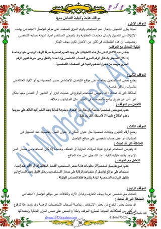 ::6;7966010alysun1973@yahoo.com
30
‫انًمذيخ‬ ٙ‫ف‬ ً‫ب‬ً‫دائ‬ ‫أَذ‬
‫ي‬‫ل‬‫ع‬‫د‬‫م‬‫ح‬‫م‬
‫ي‬‫ل‬‫ع‬
‫مواق‬‫معها‬ ‫التعامل‬ ‫وكيفية‬ ‫هامة‬ ‫ف‬
: ‫االول‬ ‫المولف‬
‫بيدف‬ ‫االجتماعى‬ ‫اصل‬‫و‬‫الت‬ ‫موقع‬ ‫عمى‬ ‫لمصفحة‬ ‫ى‬‫السر‬ ‫قم‬‫ر‬‫ال‬‫و‬ ‫المستخدم‬ ‫اسم‬ ‫بإدخال‬ ‫التسجيل‬ ‫ن‬‫يكو‬ ‫أحيانا‬
‫الشخصى‬ ‫حسابو‬ ‫قة‬‫ر‬‫لس‬ ‫احيانا‬ ‫المستخدم‬ ‫يتعرض‬ ‫وقد‬ ‫المطموبة‬ ‫معمومات‬ ‫ارسال‬‫و‬ ‫التطبيق‬ ‫فى‬ ‫اك‬‫ر‬‫االشت‬
‫م‬ ‫كثير‬ ‫فى‬ ‫التطبيقات‬ ‫ىذه‬ ‫ان‬ ‫وخصوصا‬‫الياكر‬ ‫بيدف‬ ‫ن‬‫تكو‬ ‫االحيان‬ ‫ن‬
:‫المولف‬ ‫مع‬ ‫التعامل‬ ‫كٌفٌة‬
‫ٔخاصة‬ ‫وٍّا‬ ‫السئٗطى‬ ‫اهلدف‬ ‫وعسفة‬ ‫لصعٕبة‬ ًٕ‫العى‬ ْ‫ٔد‬ ‫عمى‬ ‫التطبٗكات‬ ٓ‫ِر‬ ‫وجن‬ ‫فى‬ ‫االشرتاك‬ ً‫عد‬ ‫ٖفطن‬
‫السقي‬ ‫تغٗري‬ ‫ضسعة‬ ‫ٖسدى‬ ‫بالفعن‬ ‫حدخ‬ ‫ٔإذا‬ ‫الشدصى‬ ‫لمحطاب‬ ‫الطسى‬ ‫السقي‬ ‫بادخاه‬ ‫التطذٗن‬ ُ‫كا‬ ‫إذا‬
‫دخٕه‬ َ‫و‬ ‫حسصا‬ ‫الطسى‬‫الشدصٗة‬ ‫الصفحات‬ ‫فى‬ ‫ٔالعبح‬ ‫احدِي‬.
: ‫الثانى‬ ‫المولف‬
‫فى‬ ‫العائمة‬ ‫اد‬‫ر‬‫ألف‬ ‫أو‬ ‫ليم‬ ‫شخصية‬ ‫صور‬ ‫االجتماعى‬ ‫اصل‬‫و‬‫الت‬ ‫اقع‬‫و‬‫م‬ ‫عمى‬ ‫وخاصة‬ ‫المستخدمين‬ ‫بعض‬ ‫وضع‬
‫خاصة‬ ‫أماكن‬‫و‬ ‫مناسبات‬.
‫بشك‬ ‫معيا‬ ‫التعامل‬ ‫أو‬ ‫التشيير‬ ‫أو‬ ‫از‬‫ز‬‫ابت‬ ‫عمميات‬ ‫فى‬ ‫ع‬‫لموقو‬ ‫المستخدم‬ ‫يتعرض‬ ‫قد‬ : ‫تحدث‬ ‫قد‬ ‫التى‬ ‫المشكمة‬‫ل‬
‫وخلفو‬ ‫الفوتوشوب‬ ‫مثل‬ ‫الصور‬ ‫فى‬ ‫متخصصة‬ ‫امج‬‫ر‬‫ب‬ ‫يق‬‫ر‬‫ط‬ ‫عن‬ ‫آمن‬ ‫غير‬
: ‫المولف‬ ‫مع‬ ‫التعامل‬
‫ضسٖتّا‬ ‫عمى‬ ‫التاكد‬ ‫البد‬ ‫الٍشس‬ ‫ٔعٍد‬ ‫لمعاوة‬ ‫ٌٔشسِا‬ ‫االحٕاه‬ َ‫و‬ ‫حاه‬ ‫بأى‬ ‫خاصة‬ ‫شدصٗة‬ ‫صٕز‬ ‫ٔضع‬ ً‫عد‬
‫فكط‬ ‫املكسبني‬ ‫ألصدقاء‬ ‫اال‬ ‫عمّٗا‬ ‫االطالع‬ ً‫ٔعد‬.
: ‫الثالث‬ ‫المولف‬
‫التميف‬ ‫قام‬‫ر‬‫أ‬ ‫وضع‬‫فى‬ ‫التسجيل‬ ‫عند‬ ‫وتفاصيمو‬ ‫العمل‬ ‫ان‬‫و‬‫عن‬ ‫أو‬ ‫السكن‬ ‫ان‬‫و‬‫عن‬ ‫مثل‬ ‫شخصية‬ ‫وبيانات‬ ‫ن‬‫و‬
‫اصل‬‫و‬‫الت‬ ‫اقع‬‫و‬‫م‬ ‫عمى‬ ‫شخصى‬ ‫حساب‬ ‫عمل‬ ‫أو‬ ‫المنتديات‬
: ‫تحدث‬ ‫لد‬ ‫التى‬ ‫المشكلة‬
‫السن‬ ‫صغار‬ ‫من‬ ‫المستخدم‬ ‫كان‬ ‫إذا‬ ‫وخاصة‬ ‫الخطف‬ ‫أو‬ ‫لية‬‫ز‬‫المن‬ ‫قات‬‫ر‬‫لس‬ ‫احيانا‬ ‫ع‬‫لموقو‬ ‫المستخدم‬ ‫يتعرض‬ ‫قد‬
‫ل‬‫ز‬‫من‬ ‫قابة‬‫ر‬ ‫يوجد‬ ‫ال‬‫و‬‫اقع‬‫و‬‫الم‬ ‫ىذه‬ ‫عمى‬ ‫التسجيل‬ ‫عند‬ ‫كافية‬ ‫ية‬
: ‫المولف‬ ‫مع‬ ‫التعامل‬
‫إٌشاء‬ ‫عٍد‬ ‫األوس‬ ‫لص‬ ‫إذا‬ ‫اخفائّا‬ ‫ٔاألفطن‬ ً‫املطتدد‬ ‫ختص‬ ‫ِاوة‬ ‫وعمٕوات‬ ٔ‫أ‬ ‫شدصٗة‬ ‫تفاصٗن‬ ‫ٔضع‬ ً‫عد‬
‫هلي‬ ‫الطىاح‬ ً‫ٔعد‬ ‫املٍصه‬ ‫قبن‬ َ‫و‬ ‫املطتددوني‬ ‫صغاز‬ ‫عمى‬ ‫ٔالسقابة‬ ‫وٍتدٖات‬ ٔ‫أ‬ ‫تٕاصن‬ ‫وٕاقع‬ ‫عمى‬ ‫صفحات‬
‫البٗاٌات‬ ‫بتٍأه‬‫املٕثٕقة‬ ‫لمىصادز‬ ‫فكط‬ ‫ٌٔشسِا‬ ‫اهلاوة‬ ‫الشدصٗة‬.
: ‫الرابع‬ ‫المولف‬
‫االجتماعى‬ ‫اصل‬‫و‬‫الت‬ ‫اقع‬‫و‬‫م‬ ‫عبر‬ ‫الثقافات‬‫و‬ ‫اء‬‫ر‬‫اال‬ ‫وتبادل‬ ‫التعارف‬ ‫بيدف‬ ‫يبة‬‫ر‬‫غ‬ ‫أشخاص‬ ‫مع‬ ‫التحدث‬
: ‫تحدث‬ ‫لد‬ ‫التى‬ ‫المشكلة‬
‫لموق‬ ‫ىذا‬ ‫يؤدى‬ ‫وقد‬ ‫الوىمية‬ ‫الشخصيات‬ ‫أصحاب‬ ‫وخاصة‬ ‫االشخاص‬ ‫بعض‬ ‫من‬ ‫الخداع‬ ‫بعض‬ ‫يحدث‬ ‫قد‬‫ع‬‫و‬
‫استغلليا‬‫و‬ ‫العائمية‬ ‫ار‬‫ر‬‫الس‬ ‫بعض‬ ‫عمى‬ ‫البعض‬ ‫اطلع‬‫و‬ ‫الموقف‬ ‫ة‬‫ر‬‫لخطو‬ ‫الحياتية‬ ‫لمشكلت‬ ‫من‬ ‫كثير‬ ‫فى‬
 