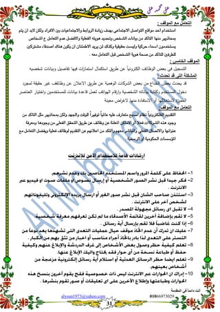 ::6;7966010alysun1973@yahoo.com
31
‫انًمذيخ‬ ٙ‫ف‬ ً‫ب‬ً‫دائ‬ ‫أَذ‬
‫ي‬‫ل‬‫ع‬‫د‬‫م‬‫ح‬‫م‬
‫ي‬‫ل‬‫ع‬
: ‫المولف‬ ‫مع‬ ‫التعامل‬
‫ٖتي‬ ُ‫ا‬ ‫البد‬ َ‫ٔلك‬ ‫االفساد‬ ‫بني‬ ‫ٔاالدتىاعٗات‬ ‫السٔابط‬ ‫شٖادة‬ ‫بّدف‬ ‫االدتىاعى‬ ‫التٕاصن‬ ‫وٕاقع‬ ‫أحد‬ ً‫اضتددا‬
ِ ‫ٔحتدٖد‬ ‫الشدص‬ ‫بٗاٌات‬ َ‫و‬ ‫التاكد‬ ‫وٍّا‬ ‫مبحاذٖري‬‫اشداص‬ ‫ع‬ ‫التعاون‬ ً‫عد‬ ‫ٔاالفطن‬ ‫الفعمٗة‬ ْ‫ٕٖت‬
‫وشرتكني‬ ‫اصدقاء‬ ‫ٍِاك‬ ُٕ‫ٖك‬ ُ‫ا‬ ُ‫االطىئٍا‬ ‫ٖسٖد‬ َ‫مل‬ ‫ٔكرلك‬ ‫حكٗكٗة‬ ‫ٔلٗطت‬ ‫حسكٗة‬ ‫امساء‬ ُٕ‫ٖطتددو‬
ْ‫وع‬ ‫التعاون‬ ‫قبن‬ ‫الشدص‬ ‫ِٕٖة‬ ‫صحة‬ َ‫و‬ ‫لمتاكد‬ ‫لمطسفني‬.
: ‫الخامس‬ ‫المولف‬
‫في‬ ‫ات‬‫ر‬‫استما‬ ‫استكمال‬ ‫يق‬‫ر‬‫ط‬ ‫عن‬ ‫الكترونيا‬ ‫الوظائف‬ ‫بعض‬ ‫فى‬ ‫التسجيل‬‫شخصيو‬ ‫وبيانات‬ ‫تفاصيل‬ ‫يا‬
: ‫تحدث‬ ‫لد‬ ‫التى‬ ‫المشكلة‬
‫لمجرد‬ ‫حقيقة‬ ‫غير‬ ‫وظائفف‬ ‫عن‬ ‫االعلن‬ ‫يق‬‫ر‬‫ط‬ ‫عن‬ ‫الوىمية‬ ‫الشركات‬ ‫بعض‬ ‫من‬ ‫الخداع‬ ‫بعض‬ ‫يحدث‬ ‫قد‬
‫العناصر‬ ‫اختيار‬‫و‬ ‫لممستخدمين‬ ‫بيانات‬ ‫قاعدة‬ ‫لعمل‬ ‫اتف‬‫و‬‫الي‬ ‫قام‬‫ر‬‫ا‬‫و‬ ‫الشخصية‬ ‫بياناتو‬ ‫وكتابة‬ ‫المستخدم‬ ‫دخول‬
‫االستف‬ ‫أو‬ ‫الستغلليا‬ ‫ة‬‫ز‬‫الممي‬‫معينة‬ ‫اض‬‫ر‬‫الغ‬ ‫منيا‬ ‫ادة‬
:‫المولف‬ ‫مع‬ ‫التعامل‬
َ‫و‬ ‫التاكد‬ ‫وجن‬ ‫مبحاذٖري‬ َ‫ٔلك‬ ‫ٔادتّد‬ ‫لمٕقت‬ ً‫ا‬‫تٕفري‬ ً‫ا‬ٗ‫عامل‬ ْٗ‫عم‬ ‫وتعازف‬ ‫اصبح‬ ً‫ٌظا‬ ً‫ا‬ٌٗٔ‫الغمكرت‬ ‫التكدٖي‬
‫ٔوعسفة‬ ‫ٔدٕدِا‬ َ‫و‬ ‫الفعمى‬ ‫التحكل‬ ‫طسٖل‬ َ‫ع‬ ‫ٔظائف‬ َ‫ع‬ ‫املعمٍة‬ َ‫االواك‬ ٔ‫أ‬ ‫فعال‬ ‫الشسكاات‬ ٓ‫ِر‬ ‫ٔدٕد‬
‫الفعمى‬ ‫ٔاالتصاه‬ ‫عٍٕاٌّا‬‫وع‬ ‫التعاون‬ ‫ٖٔفطن‬ ‫فعمٗة‬ ‫لٕظائف‬ ‫التكدٖي‬ َ‫ع‬ ‫اعالٌّي‬ َ‫و‬ ‫ٔالتكد‬ ‫وعّي‬ ‫ٔاملباشس‬
‫السمسٗة‬ ٔ‫أ‬ ‫اذتكٕوٗة‬ ‫املؤضطات‬.
‫اآل‬ ‫لالستخدام‬ ‫يامة‬ ‫ارشادات‬‫مو‬‫لإلنرتنت‬
1
2
3
4
5
6
7
8
9
11
 