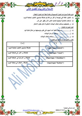 ::6;7966010alysun1973@yahoo.com
5
‫انًمذيخ‬ ٙ‫ف‬ ً‫ب‬ً‫دائ‬ ‫أَذ‬
‫ي‬‫ل‬‫ع‬‫د‬‫م‬‫ح‬‫م‬
‫ي‬‫ل‬‫ع‬
َٗ‫انضب‬ ‫نهفصم‬ ‫ٔانزذسٚجبد‬ ‫األسئهخ‬
: ‫انخطأ‬ ‫انعجبسح‬ ‫أيبو‬ ‫خطأ‬ ‫ٔعاليخ‬ ‫انصحٛحخ‬ ‫انعجبسح‬ ‫ايبو‬ ‫صح‬ ‫عاليخ‬ ‫ظع‬
1-‫الوٌب‬ ‫لصفحة‬ ‫االختٌار‬ ‫صنادٌك‬ ‫اضافة‬ ‫ٌتم‬ ‫لغة‬ ‫من‬ ‫أكثر‬ ‫أو‬ ‫تجٌدها‬ ‫التى‬ ‫اللغة‬ ‫الختٌار‬
2-‫تست‬‫الخاصٌة‬ ‫خدم‬name‫الزر‬ ‫على‬ ‫ٌظهر‬ ‫الذى‬ ‫النص‬ ‫لتحدٌد‬
3-‫زر‬submit‫االدخال‬ ‫حمول‬ ‫داخل‬ ‫المكتوبة‬ ‫البٌانات‬ ‫لحذف‬ ‫ٌستخدم‬
: ‫انزبنٛخ‬ ‫انعجبساد‬ ‫أكًم‬
1-‫كود‬ ‫كتابة‬ ‫خالل‬ ‫من‬ ‫بتوصٌفها‬ ‫تموم‬ ‫التى‬ ‫المهام‬ ‫أحد‬ ‫لتنفٌذ‬ ‫ٌستخدم‬ .............. ‫زر‬
2-‫البٌان‬ ‫الرسال‬ ‫ٌستخدم‬ ..................... ‫زر‬‫ات‬
3-‫البٌانات‬ ‫لحذف‬ ‫ٌستخدم‬ .............................. ‫زر‬
: ‫أ‬ ‫انعًٕد‬ ٍ‫ي‬ ّ‫سُبسج‬ ‫يب‬ ‫ة‬ ‫انعًٕد‬ ٌ ‫إخزش‬
) ‫أ‬ () ‫ب‬ (
<input type="submit">‫الوٌب‬ ‫لصفحة‬ ‫االختٌار‬ ‫صندوق‬ ‫إلضافة‬
< input type ="reset">‫الوٌب‬ ‫لصفحة‬ ‫الى‬ ‫األمر‬ ‫زر‬ ‫إلضافة‬
<input type ="checkbox">‫إلض‬‫الوٌب‬ ‫لصفحة‬ ‫الى‬ ‫اإلرسال‬ ‫زر‬ ‫افة‬
<input type="button">‫الوٌب‬ ‫صفحة‬ ‫الى‬ ‫الحذف‬ ‫ر‬ ‫إلضافة‬
 
