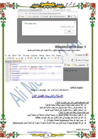 ::6;7966010alysun1973@yahoo.com
9
‫انًمذيخ‬ ٙ‫ف‬ ً‫ب‬ً‫دائ‬ ‫أَذ‬
‫ي‬‫ل‬‫ع‬‫د‬‫م‬‫ح‬‫م‬
‫ي‬‫ل‬‫ع‬
2-‫جملة‬document.write
‫عًهخ‬ ‫رسزخذو‬document.write‫إلظٓبس‬‫سسبنخ‬‫يكزٕثخ‬ٗ‫عه‬‫صفحخ‬‫انٕٚت‬‫َفسٓب‬.
‫معلومة‬‫إضافية‬
‫ٕٚعذ‬ ‫كًب‬ٖ‫أخش‬ ‫سسبئم‬ ‫عًم‬‫يضم‬promptٔconfirm
‫االٔل‬ ‫نهفصم‬ ‫ٔانزذسٚجبد‬ ‫األسئهخ‬
‫انعجبس‬ ٗ‫عه‬ ‫انذال‬ ًٗ‫انعه‬ ‫انًصطهح‬ ‫أكزت‬: ‫اٜرٛخ‬ ‫اد‬
1-‫تفاعلٌة‬ ‫صفحة‬ ‫بٌاناتن‬ ‫تسجٌل‬ ‫صفحة‬ ‫لجعل‬ ‫تستخدم‬ ‫لغة‬
2-‫لمراءتها‬ ‫االنتباه‬ ‫ٌجذب‬ ‫مما‬ ‫صندوق‬ ‫داخل‬ ‫رسالة‬ ‫لعرض‬ ‫تستخدم‬
3-‫نفسها‬ ‫الوٌب‬ ‫صفحة‬ ‫على‬ ‫مكتوبة‬ ‫رسالة‬ ‫الظهار‬ ‫تستخدم‬
: ‫االرٛخ‬ ‫انعجبساد‬ ‫ايبو‬ ‫خطب‬ ٔ‫ا‬ ‫صح‬ ‫عاليخ‬ ‫ظع‬
1-‫لغة‬ ‫استخدام‬ ‫ٌكفى‬ ‫ال‬HTML‫البٌانات‬ ‫صحٌة‬ ‫من‬ ‫لتتحمك‬‫الوٌب‬ ‫صفحة‬ ‫الى‬ ‫المدخلة‬
2-‫جمل‬ ‫كتابة‬ ‫من‬ ‫البد‬script‫تعلٌمات‬ ‫ملف‬ ‫عن‬ ‫منفصل‬ ‫ملف‬ ‫فى‬HTML
3-‫جملة‬ ‫كل‬ ‫انهاء‬ ‫ٌجب‬Statement) : ( ‫منموطة‬ ‫بفاصلة‬
4-‫لغة‬ ‫فى‬Jave Script‫الجمل‬ ‫كتابة‬ ‫عند‬ ‫كبٌرة‬ ‫أم‬ ‫صغٌرة‬ ‫األحرف‬ ‫حالة‬ ‫بٌن‬ ‫فارق‬ ‫ٌوجد‬ ‫ال‬Statements
 