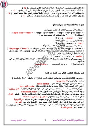 ‫الكمبيوتر‬ ‫في‬‫كنزي‬‫سلسلة‬-‫اإلعدادي‬‫الثاني‬‫الصف‬‫محمد‬ ‫قرني‬‫أحمد‬/‫إعداد‬ 2
12-‫اعرذػ‬ ‫ػٕذ‬ ٖ‫ذٕفيز‬ ُ‫عير‬ ٜ‫اٌز‬ ‫اٌىٛد‬. ‫ذٕظيض‬ ٝ‫ػالِر‬ ٓ‫تي‬ ‫يٛػغ‬ ‫اٌذاٌح‬ ‫اء‬(X)
13-. ‫تئدخاٌٙا‬ َٛ‫ذم‬ ٝ‫اٌر‬ ‫اٌثيأاخ‬ ‫طحح‬ ِٓ ‫اٌرحمك‬ ‫يدة‬ ‫اٌٛية‬ ‫طفحح‬ ‫ذفاػٍيح‬ ٜ‫ِذ‬ ِٓ ‫ٌٍرأوذ‬(√)
14-‫االِش‬ َ‫يغرخذ‬<input type ="pass word">. ‫اٌٛية‬ ‫طفحح‬ ً‫داخ‬ ٝ‫ٔظ‬ ‫طٕذٚق‬ ‫إلػافح‬(X)
15-ُ‫ٚاع‬ ‫اٌّشٚس‬ ‫وٍّح‬ ٍٝ‫ػ‬ ‫اٌحفاظ‬ ‫يدة‬. ُ٘‫ٔشش‬ َ‫ٚػذ‬ ‫ته‬ ٓ‫اٌخاطي‬ َ‫اٌّغرخذ‬(√)
‫القوسني‬ ‫بني‬ ‫مما‬ ‫الصحيحة‬ ‫االجابة‬ ‫اخرت‬
1-. ‫ٚاحذ‬ ً‫تذي‬ ‫اخرياس‬ ‫صس‬ ‫إلػافح‬ .......... ‫االِش‬ َ‫يغرخذ‬
(<input type ="radio"> - <input type ="text"> - < input type="pass word" >)
2-‫اٌثي‬ ‫إلسعاي‬ ........ ‫اٌضس‬ َ‫يغرخذ‬. ٜ‫أخش‬ ‫ٚية‬ ‫طفحح‬ ٌٝ‫ا‬ ‫أاخ‬
(button - submit - reset)
3-. ‫اٌثيأاخ‬ ‫ٌحزف‬ ............ ‫اٌضس‬ َ‫يغرخذ‬
(button - submit - reset)
4-. ‫إٌّٛرج‬ ٌٝ‫ا‬ ‫اٌحزف‬ ‫صس‬ ‫إلػافح‬ ........... ‫االِش‬ َ‫يغرخذ‬
(<input type ="reset"> - <input type = "submit"> - <input type = "button">)
5-‫صس‬ ٍٝ‫ػ‬ ‫اٌؼغؾ‬ ‫ػٕذ‬ ‫ذٕفيز٘ا‬ ُ‫عير‬ ٝ‫اٌر‬ ‫اٌؼٍّيح‬ ‫ذحذد‬ ........... ‫اٌخاطيح‬submit‫اسعاي‬ ْٛ‫ذى‬ ‫ٚػادج‬
. ٜ‫أخش‬ ‫ٚية‬ ‫طفحح‬ ٌٝ‫ا‬ ‫اٌظفحح‬ ‫تيأاخ‬
(name - value - action)
6-ٌ‫ا‬ ‫تدّغ‬ َٛ‫ذم‬ ‫وّثيٛذش‬ ‫تشاِح‬ ٝ٘ ...............ٍٝ‫ػ‬ ‫اٌحظٛي‬ ْٚ‫د‬ ٓ‫اٌّغرخذِي‬ ٓ‫ػ‬ ‫اٌشخظيح‬ ‫ّؼٍِٛاخ‬
. ُٙ‫ِٛافمر‬
‫اٌؼاسج‬ ‫اٌثشاِح‬ (-‫اٌفيشٚعاخ‬ ‫تشاِح‬-‫اٌردغظ‬ ‫تشاِح‬)
: ‫االتية‬ ‫العبارات‬ ‫على‬ ‫الدال‬ ‫العلنى‬ ‫املصطلح‬ ‫اذكر‬
1-‫تيا‬ ‫إلدخاي‬ ‫ٚاٌحمٛي‬ ‫االصساس‬ ‫ِٕٙا‬ ‫اٌٛية‬ ‫ٌظفحح‬ ‫ػٕاطش‬ ‫ِدّٛػح‬ ‫إػافح‬ ٌٗ‫خال‬ ِٓ ٓ‫يّى‬‫تغشع‬ ‫ٔاذه‬
. ‫اٌٛية‬ ‫ٌّٛلغ‬ ‫اسعاٌٙا‬‫إٌّٛرج‬form
2-. ً‫تذائ‬ ‫ػذج‬ ِٓ ‫ٚاحذ‬ ً‫تذي‬ ‫تاخرياس‬ ‫ٌه‬ ‫ذغّح‬radio button
3-. ٍٗ‫تذاخ‬ ‫اٌىراتح‬ ‫ؽشيك‬ ٓ‫ػ‬ ‫ٔظيح‬ ‫تيأاخ‬ ‫ادخاي‬ ‫اٌظفحح‬ ‫ٌضائش‬ ‫يريح‬‫إٌض‬ ‫طٕذٚق‬text
4-‫ورا‬ ‫خالي‬ ِٓ ‫ترٛطيفٙا‬ َٛ‫ذم‬ ٝ‫اٌر‬ َ‫اٌّٙا‬ ‫احذ‬ ‫ٌرٕفيز‬ َ‫ٚيغرخذ‬ ٗ‫اػافر‬ ُ‫ير‬ ‫صس‬. ‫االوٛاد‬ ‫تح‬‫االِش‬button
5-. ‫ٔفغٙا‬ ‫اٌٛية‬ ‫طفحح‬ ٍٝ‫ػ‬ ‫ِىرٛتح‬ ‫سعاٌح‬ ‫إلظٙاس‬ َ‫ذغرخذ‬ ‫خٍّح‬document.write
6-. ‫ٚظيفرٙا‬ ٍٝ‫ػ‬ ‫يذي‬ ‫ِٕاعة‬ ُ‫اع‬ ‫إػطاء‬ ‫ٚيدة‬ ‫اعرذػائٙا‬ ‫ػٕذ‬ ‫ذٕفز‬ ٝ‫اٌر‬ ‫االٚاِش‬ ِٓ ‫ِدّٛػح‬ ٝ٘‫اٌذٚاي‬
7-. ‫إدخاٌٙا‬ ُ‫ير‬ ٝ‫اٌر‬ ‫اٌثيأاخ‬ ٝ‫ف‬ ُ‫اٌرحى‬ ‫ػٍّيح‬ ٝ٘‫طحح‬ ِٓ ‫اٌرحمك‬‫اٌّذخٍح‬ ‫اٌثيأاخ‬
8-. ٗ‫ٌغشلر‬ ٗ‫ت‬ ‫ذرؼٍك‬ ‫ِؼٍِٛاخ‬ ٜ‫ا‬ ٚ‫ا‬ ‫آخش‬ ‫شخض‬ ُ‫اع‬ ‫ِا‬ ‫شخض‬ َ‫اعرخذا‬ ٚ‫ا‬ ‫أرحاي‬‫اٌٙٛيح‬ ‫عشلح‬
9-. ‫ٚاٌثشاِح‬ ‫اٌىّثيٛذش‬ ‫اخٙضج‬ ‫يظية‬ ٝ‫اٌزاذ‬ ‫االٔرشاس‬ ٍٝ‫ػ‬ ‫لذسج‬ ٌٗ ‫ػاس‬ ‫طغيش‬ ‫تشٔاِح‬‫اٌفيشٚط‬
10-‫اٌىّثيٛذ‬ ‫ألٔظّح‬ ‫ِغررشج‬ ًٍ‫ذرغ‬ ٝ‫اٌر‬ ‫ٚاٌّضػدح‬ ‫اٌؼذائيح‬ ‫ٌٍثشاِح‬ ‫ذشيش‬ُ‫االع‬ ِٓ ‫ِٚشرمح‬ ‫ش‬Malicious
ٚsoftware.‫اٌؼاسج‬ ‫اٌثشاِح‬
 