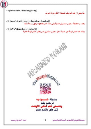 ‫الكمبيوتر‬ ‫في‬‫كنزي‬‫سلسلة‬-‫اإلعدادي‬‫الثاني‬‫الصف‬‫محمد‬ ‫قرني‬‫أحمد‬/‫إعداد‬ 4
- If(form1.text.value.length<8){
ٌّ‫ا‬ ‫اٌحشٚف‬ ‫ػذد‬ ْ‫ا‬ ٕٝ‫يؼ‬ ‫٘زا‬ٓ‫ػ‬ ً‫ذم‬ ‫ال‬ ‫ذخٍح‬8‫احشف‬
- If (form1.text1.value!==form1.text2.value){
‫تزٌه‬ ‫سعاٌح‬ ‫يظٙش‬ ‫ذطاتمّٙا‬ َ‫ػذ‬ ‫حاٌح‬ ٝ‫ٚف‬ ‫اٌىراتح‬ ٝ‫طٕذٚل‬ ٜٛ‫ِحر‬ ‫ِطاتمح‬ ٗ‫ت‬ ‫يمظذ‬
- If (isNaN(form1.text1.value)){
‫ػذديح‬ ‫ليّح‬ ‫ادخاي‬ ‫يطٍة‬ ‫ٔض‬ ‫طٕذٚق‬ ٜٛ‫ِحر‬ ً‫داخ‬ ‫ػذديح‬ ‫غيش‬ ‫ليّح‬ ‫ادخاي‬ ‫ػٕذ‬ ‫ٚرٌه‬
 