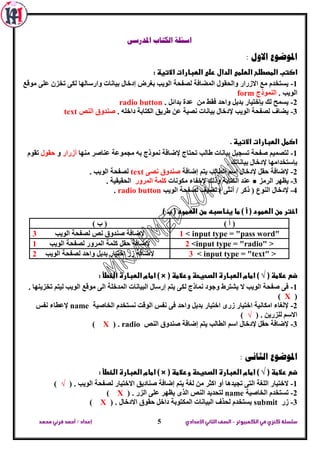 ‫الكمبيوتر‬ ‫في‬‫كنزي‬‫سلسلة‬-‫اإلعدادي‬‫الثاني‬‫الصف‬‫محمد‬ ‫قرني‬‫أحمد‬/‫إعداد‬ 5
‫اسئ‬‫املدرسى‬ ‫الكتاب‬ ‫لة‬
: ‫االول‬ ‫املوضوع‬
: ‫االتيظ‬ ‫الطبارات‬ ‫على‬ ‫الدال‬ ‫الطلمى‬ ‫المصطلح‬ ‫اكتب‬
1-‫ِٛلغ‬ ٍٝ‫ػ‬ ْ‫ذخض‬ ٝ‫ٌى‬ ‫ٚاسعاٌٙا‬ ‫تيأاخ‬ ‫إدخاي‬ ‫تغشع‬ ‫اٌٛية‬ ‫ٌظفحح‬ ‫اٌّؼافح‬ ‫ٚاٌحمٛي‬ ‫االصساس‬ ‫ِغ‬ َ‫يغرخذ‬
. ‫اٌٛية‬‫إٌّٛرج‬form
2-. ً‫تذائ‬ ‫ػذج‬ ِٓ ‫فمؾ‬ ‫ٚاحذ‬ ً‫تذي‬ ‫تئخرياس‬ ‫ٌه‬ ‫يغّح‬radio button
3-. ٍٗ‫داخ‬ ‫اٌىراتح‬ ‫ؽشيك‬ ٓ‫ػ‬ ‫ٔظيح‬ ‫تيأاخ‬ ‫إلدخاي‬ ‫اٌٛية‬ ‫ٌظفحح‬ ‫يؼاف‬‫إٌض‬ ‫طٕذٚق‬text
. ‫االتيظ‬ ‫الطبارات‬ ‫اكمل‬
1-‫ِٕٙا‬ ‫ػٕاطش‬ ‫ِدّٛػح‬ ٗ‫ت‬ ‫ّٔٛرج‬ ‫إلػافح‬ ‫ذحراج‬ ‫ؽاٌة‬ ‫تيأاخ‬ ً‫ذغدي‬ ‫طفحح‬ ُ‫ٌرظّي‬‫أصساس‬ٚ‫حمٛي‬َٛ‫ذم‬
. ‫تيأاذه‬ ‫إلدخاي‬ ‫تئعرخذاِٙا‬
2-‫اٌطا‬ ُ‫اع‬ ‫إلدخاي‬ ً‫حم‬ ‫إلػافح‬‫إػافح‬ ُ‫ير‬ ‫ٌة‬ٝ‫ٔظ‬ ‫طٕذٚق‬text. ‫اٌٛية‬ ‫ٌظفحح‬
3-‫اٌشِض‬ ‫يظٙش‬●‫ِىٛٔاخ‬ ‫إلخفاء‬ ‫ٚرٌه‬ ‫اٌىراتح‬ ‫ػٕذ‬‫اٌّشٚس‬ ‫وٍّح‬. ‫اٌحميميح‬
4-‫اٌٛية‬ ‫ٌظفحح‬ ‫ٔؼيف‬ ) ٝ‫أٔث‬ / ‫روش‬ ( ‫إٌٛع‬ ‫إلدخاي‬radio button.
) ‫ب‬ ( ‫الطمود‬ ‫من‬ ‫ينادبه‬ ‫ما‬ ) ‫أ‬ ( ‫الطمود‬ ‫من‬ ‫اختر‬
) ‫أ‬ () ‫ب‬ (
< input type = "pass word"1‫اٌٛية‬ ‫ٌظفحح‬ ‫ٔض‬ ‫طٕذٚق‬ ‫إلػافح‬3
<input type = "radio" >2‫اٌٛية‬ ‫ٌظفحح‬ ‫اٌّشٚس‬ ‫وٍّح‬ ً‫حم‬ ‫إلػافح‬1
< input type = "text" >3‫اٌٛية‬ ‫ٌظفحح‬ ‫ٚاحذ‬ ً‫تذي‬ ‫اخرياس‬ ‫صس‬ ‫إلػافح‬2
( ‫عالمظ‬ ‫ضع‬√( ‫وعالمظ‬ ‫الصحيحظ‬ ‫الطبارة‬ ‫امام‬ )) ×: ‫الخطأ‬ ‫الطبارة‬ ‫امام‬
1-. ‫ذخضيٕٙا‬ ُ‫ٌير‬ ‫اٌٛية‬ ‫ِٛلغ‬ ٌٝ‫ا‬ ‫اٌّذخٍح‬ ‫اٌثيأاخ‬ ‫إسعاي‬ ُ‫ير‬ ٝ‫ٌى‬ ‫ّٔارج‬ ‫ٚخٛد‬ ‫يشرشؽ‬ ‫ال‬ ‫اٌٛية‬ ‫طفحح‬ ٝ‫ف‬
(X)
2-‫اٌخاطيح‬ َ‫ٔغرخذ‬ ‫اٌٛلد‬ ‫ٔفظ‬ ٝ‫ف‬ ‫ٚاحذ‬ ً‫تذي‬ ‫اخرياس‬ ٜ‫صس‬ ‫اخرياس‬ ‫اِىأيح‬ ‫إلٌغاء‬name‫ٔفظ‬ ‫إلػطاء‬
. ٓ‫ٌٍضسي‬ ُ‫االع‬(√)
3-‫إػا‬ ُ‫ير‬ ‫اٌطاٌة‬ ُ‫اع‬ ‫إلدخاي‬ ً‫حم‬ ‫إلػافح‬‫إٌض‬ ‫طٕذٚق‬ ‫فح‬radio.(X)
: ‫الثانى‬ ‫املوضوع‬
( ‫عالمظ‬ ‫ضع‬√( ‫وعالمظ‬ ‫الصحيحظ‬ ‫الطبارة‬ ‫امام‬ )) ×: ‫الخطأ‬ ‫الطبارة‬ ‫امام‬
1-. ‫اٌٛية‬ ‫ٌظفحح‬ ‫االخرياس‬ ‫طٕاديك‬ ‫إػافح‬ ُ‫ير‬ ‫ٌغح‬ ِٓ ‫اوثش‬ ٚ‫أ‬ ‫ذديذ٘ا‬ ٝ‫اٌر‬ ‫اٌٍغح‬ ‫الخرياس‬(√)
2-‫اٌخاطيح‬ َ‫ذغرخذ‬name‫ي‬ ٜ‫اٌز‬ ‫إٌض‬ ‫ٌرحذيذ‬. ‫اٌضس‬ ٍٝ‫ػ‬ ‫ظٙش‬(X)
3-‫صس‬submit. ‫االدخاي‬ ‫حمٛق‬ ً‫داخ‬ ‫اٌّىرٛتح‬ ‫اٌثيأاخ‬ ‫ٌحزف‬ َ‫يغرخذ‬(X)
 