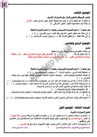 ‫الكمبيوتر‬ ‫في‬‫كنزي‬‫سلسلة‬-‫اإلعدادي‬‫الثاني‬‫الصف‬‫محمد‬ ‫قرني‬‫أحمد‬/‫إعداد‬ 7
: ‫الثالث‬ ‫املوضوع‬
: ‫االتيظ‬ ‫الطبارات‬ ‫على‬ ‫الدال‬ ‫الطلمى‬ ‫المصطلح‬ ‫اكتب‬
1-‫ذؼثيش‬ ‫اخرثاس‬ ‫ٌٕريدح‬ ‫ذثؼا‬ ًّ‫خ‬ ٚ‫ا‬ ‫اٚاِش‬ ‫ذٕفيز‬ َ‫ػذ‬ ٚ‫ا‬ ‫ذٕفيز‬. ٓ‫ِؼي‬ ٝ‫ششؽ‬‫اٌرفشع‬
2-. ٝ‫اٌششؽ‬ ‫اٌرؼثيش‬ ‫الخرثاس‬ ‫اعرخذاِٙا‬ ُ‫ير‬ ‫خٍّح‬if
( ‫عالمظ‬ ‫ضع‬√( ‫وعالمظ‬ ‫الصحيحظ‬ ‫الطبارة‬ ‫امام‬ )) ×: ‫الخطأ‬ ‫الطبارة‬ ‫امام‬
1-. ٓ‫اٌمٛعي‬ ٓ‫تي‬ ‫ِا‬ ‫اٌىٛد‬ ‫يٕفز‬ ٝ‫اٌششؽ‬ ‫اٌرؼثيش‬ ‫ذحمك‬ َ‫ػذ‬ ‫حاٌح‬ ٝ‫ف‬(X)
2-‫حاٌح‬ ٝ‫ف‬x = 100‫اٌششؽ‬ ‫يرحمك‬x >= 20‫ٚيى‬. ُ‫ٔؼ‬ ‫اٌششؽ‬ ‫خٛاب‬ ْٛ(√)
: ‫واخلامس‬ ‫الرابع‬ ‫املوضوع‬
‫اكمل‬
‫إدخاٌٙا‬ ُ‫ير‬ ٌٝ‫ا‬ ‫اٌثيأاخ‬ ‫طحح‬ ٝ‫ف‬ ُ‫اٌرحى‬ ‫حاالخ‬ ِٓ
1-. ‫فاسغح‬ ‫حمٛي‬ ‫ذشن‬2-ً‫اٌحم‬ ٝ‫ف‬ ً‫اٌّذخ‬ ْ‫اٌثيا‬ ‫ؽٛي‬ ٝ‫ف‬ ُ‫اٌرحى‬،3-‫ِطاتمح‬
ٓ‫حمٍي‬ ٝ‫ف‬ ‫اٌّذخٍح‬ ‫اٌثيأاخ‬،4-‫ادخاي‬ ‫ِٕغ‬ً‫اٌحم‬ ‫ٌٕٛع‬ ‫ِخاٌف‬ ‫اٌثيأاخ‬ ِٓ ‫ٔٛع‬
( ‫عالمظ‬ ‫ضع‬√( ‫وعالمظ‬ ‫الصحيحظ‬ ‫الطبارة‬ ‫امام‬ )) ×: ‫الخطأ‬ ‫الطبارة‬ ‫امام‬
1-‫اٌششؽ‬ َ‫ٔغرخذ‬ ‫اٌّشٚس‬ ‫وٍّح‬ ‫ٌّطاتمح‬forma.text1.value==".(X)
2-‫اٌخاطيح‬ ‫ذؼاف‬action‫ٌالِش‬<form>‫ا‬ ‫ِغ‬ ‫اٌيٙا‬ ‫االٔرماي‬ ‫اٌّطٍٛب‬ ‫اٌظفحح‬ ‫ٌرحذيذ‬‫تيأاخ‬ ‫سعاي‬
. ‫إٌّٛرج‬(√)
3-‫اٌذاٌح‬ ‫إلٔشاء‬f1 ( )‫اٌضس‬ ٍٝ‫ػ‬ ‫إٌمش‬ ‫ػٕذ‬ ‫ذٕفيز٘ا‬ ُ‫ير‬ ٝ‫اٌر‬submit‫اٌىٛد‬ ‫اعرخذِٕا‬function f1 ( ) {(√)
4-‫اٌذاٌح‬ ‫ليّح‬ ‫إلسخاع‬f1‫تـ‬false‫اٌىٛد‬ َ‫ٔغرخذ‬ ً‫ا‬‫فاسغ‬ ‫إٌض‬ ‫طٕذٚق‬ ‫ذشن‬ ‫حاٌح‬ ٝ‫ف‬return false ;.(√)
5-‫اٌثيا‬ ‫ؽٛي‬ٜٚ‫يغا‬ ٚ‫ا‬ ِٓ ً‫ال‬ ‫إٌض‬ ‫طٕذٚق‬ ٝ‫ف‬ ً‫اٌّذخ‬ ْ8‫حشٚف‬
form1.text1.value.length<=8(√)
6-‫اٌىٛد‬ َ‫ٔغخذ‬ ‫فاسؽ‬ ً‫حم‬ ‫ذشن‬ َ‫ػذ‬ ِٓ ‫ٌٍرحمك‬form1.text1.value!==form1.text2.value.
(X)
7-‫ادخاي‬ ‫ٌّٕغ‬‫اٌششؽ‬ َ‫ٔغرخذ‬ ‫إٌض‬ ‫طٕذٚق‬ ٝ‫ف‬ ‫ػذديح‬ ‫تيأاخ‬isNaN(form1.text1.value).(√)
: ‫االول‬ ‫:املوضوع‬ ‫الثالثة‬ ‫الوحدة‬
: ‫االتيظ‬ ‫الطبارات‬ ‫اكمل‬
1-ّٝ‫يغ‬ ٗ‫ٌغشلر‬ ٗ‫ت‬ ‫ذرؼٍك‬ ‫ِؼٍِٛاخ‬ ٜ‫ا‬ ٚ‫ا‬ ‫اخش‬ ‫شخض‬ ُ‫اع‬ ‫ِا‬ ‫شخض‬ َ‫اعرخذا‬ ٚ‫ا‬ ‫أرحاي‬‫اٌٙٛيح‬ ‫عشلح‬.
2-‫ذؼرثش‬‫اٌردغظ‬ ‫تشاِح‬‫اٌحظٛي‬ ْٚ‫د‬ ٓ‫اٌّغرخذِي‬ ٓ‫ػ‬ ‫اٌشخظيح‬ ‫اٌّؼٍِٛاخ‬ ‫تدّغ‬ َٛ‫ذم‬ ‫وّثيٛذش‬ ‫تشاِح‬
ٍ‫ػ‬. ُٙ‫ِٛافمر‬ ٝ
3-ٛ٘ ‫ٚاٌثشاِح‬ ‫اٌىّثيٛذش‬ ‫اخٙضج‬ ‫يظية‬ ٝ‫اٌزاذ‬ ‫االٔرشاس‬ ٍٝ‫ػ‬ ‫لذسج‬ ٌٗ ‫ػاس‬ ‫تشٔاِح‬‫اٌفيشٚط‬.
 