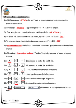 18
Final - Second Term
C) Choose the correct answer :
1) (MS Expression – HTML – PowerPoint) is a programming language used to
create the websites.
2) (Webpage – Website – Hyperlink) is a collection of web pages.
3) Any web site may contains ( sound – videos – links – all of them )
4) To close MS Expression from file menu, select ( Close – Cancel – Exit )
5) To preview the website in the browser, press on ( F10 – F11 – F12 )
6) (Standard toolbar – menu bar – Toolbox) includes a group of icons instead of the
menus.
7) (Menu bar – formatting toolbar – Toolbox) includes a group of icons to format
the text.
8) ( - - ) icon used to make the text bold.
9) ( - - ) icon used to make the text italic.
10) ( - - ) icon used to make the text underline.
11) ( - - ) icon used to make left alignment.
12) ( - - ) icon used to make right alignment.
13) ( - - ) icon used to make center alignment.
14) ( - - ) icon used to change the color of the
text.
 