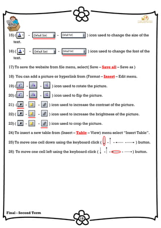 19
Final - Second Term
15) ( - - ) icon used to change the size of the
text.
16) ( - - ) icon used to change the font of the
text.
17) To save the website from file menu, select( Save – Save all – Save as )
18) You can add a picture or hyperlink from (Format – Insert – Edit menu.
19) ( - - ) icon used to rotate the picture.
20) ( - - ) icon used to flip the picture.
21) ( - - ) icon used to increase the contrast of the picture.
22) ( - - ) icon used to increase the brightness of the picture.
23) ( - - ) icon used to crop the picture.
24) To insert a new table from (Insert – Table – View) menu select “Insert Table”.
25) To move one cell down using the keyboard click ( - - - ) button.
26) To move one cell left using the keyboard click ( - - - ) button.
 