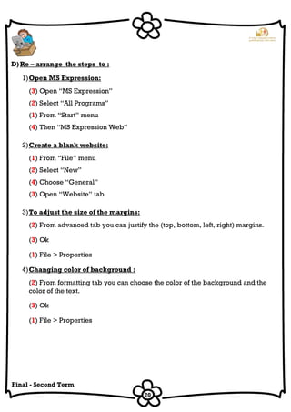 20
Final - Second Term
D)Re – arrange the steps to :
1)Open MS Expression:
(3) Open “MS Expression”
(2) Select “All Programs”
(1) From “Start” menu
(4) Then “MS Expression Web”
2)Create a blank website:
(1) From “File” menu
(2) Select “New”
(4) Choose “General”
(3) Open “Website” tab
3)To adjust the size of the margins:
(2) From advanced tab you can justify the (top, bottom, left, right) margins.
(3) Ok
(1) File > Properties
4)Changing color of background :
(2) From formatting tab you can choose the color of the background and the
color of the text.
(3) Ok
(1) File > Properties
 