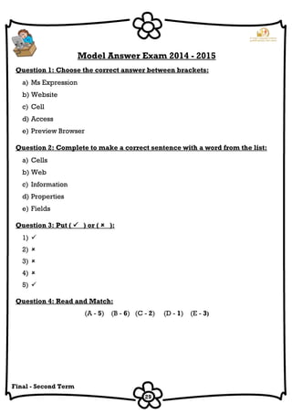29
Final - Second Term
Model Answer Exam 2014 - 2015
Question 1: Choose the correct answer between brackets:
a) Ms Expression
b) Website
c) Cell
d) Access
e) Preview Browser
Question 2: Complete to make a correct sentence with a word from the list:
a) Cells
b) Web
c) Information
d) Properties
e) Fields
Question 3: Put (  ) or (  ):
1) 
2) 
3) 
4) 
5) 
Question 4: Read and Match:
(A - 5) (B - 6) (C - 2) (D - 1) (E - 3)
 