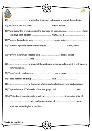 3
Final - Second Term
16) .…………………………. is a toolbar that used to format the text of the website.
17) To format the text from .…………………………. menu, select .…………………………..
18) To preview the website using the browser by pressing on .………………………from
the keyboard or from .…………………………. menu, select .…………………………..
19) To save the website from .…………………………. menu, select .…………………………..
20) To insert a picture at the website from .…………………………. menu, select
.…………………………..
21) To view the Picture toolbar from .…………………………. menu, select
.…………………………. then .…………………………..
22) .…………………………. is a part of the webpage when you click on it, it will open a
new webpage.
23) To make a hyperlink from .…………………………. menu, select .…………………………..
24) Table consists of group .…………………………. and .…………………………..
25) .…………………………. is the result of intersection between rows and columns.
26) To preview the HTML code of the webpage click .…………………………. tab
27) A Telephone book is analogous to a .…………………………., it contains a list of
.…………………………., and each one consists of .…………………………. name,
address, and telephone number.
 