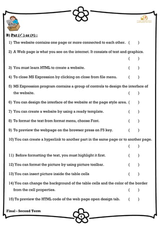 4
Final - Second Term
B) Put ( ) or () :
1) The website contains one page or more connected to each other. ( )
2) A Web page is what you see on the internet. It consists of text and graphics.
( )
3) You must learn HTML to create a website. ( )
4) To close MS Expression by clicking on close from file menu. ( )
5) MS Expression program contains a group of controls to design the interface of
the website. ( )
6) You can design the interface of the website at the page style area. ( )
7) You can create a website by using a ready template. ( )
8) To format the text from format menu, choose Font. ( )
9) To preview the webpage on the browser press on F5 key. ( )
10) You can create a hyperlink to another part in the same page or to another page.
( )
11) Before formatting the text, you must highlight it first. ( )
12) You can format the picture by using picture toolbar. ( )
13) You can insert picture inside the table cells ( )
14) You can change the background of the table cells and the color of the border
from the cell properties. ( )
15) To preview the HTML code of the web page open design tab. ( )
 