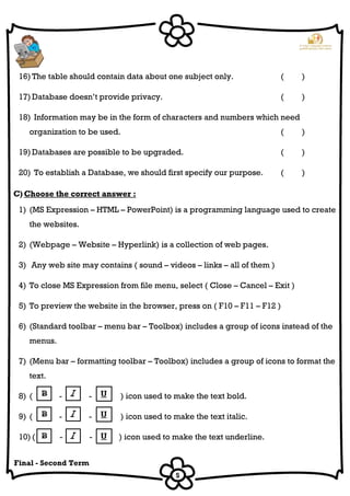5
Final - Second Term
16) The table should contain data about one subject only. ( )
17) Database doesn’t provide privacy. ( )
18) Information may be in the form of characters and numbers which need
organization to be used. ( )
19) Databases are possible to be upgraded. ( )
20) To establish a Database, we should first specify our purpose. ( )
C) Choose the correct answer :
1) (MS Expression – HTML – PowerPoint) is a programming language used to create
the websites.
2) (Webpage – Website – Hyperlink) is a collection of web pages.
3) Any web site may contains ( sound – videos – links – all of them )
4) To close MS Expression from file menu, select ( Close – Cancel – Exit )
5) To preview the website in the browser, press on ( F10 – F11 – F12 )
6) (Standard toolbar – menu bar – Toolbox) includes a group of icons instead of the
menus.
7) (Menu bar – formatting toolbar – Toolbox) includes a group of icons to format the
text.
8) ( - - ) icon used to make the text bold.
9) ( - - ) icon used to make the text italic.
10) ( - - ) icon used to make the text underline.
 