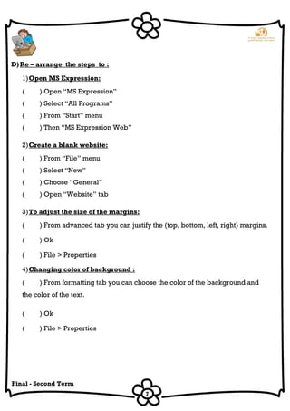 7
Final - Second Term
D)Re – arrange the steps to :
1)Open MS Expression:
( ) Open “MS Expression”
( ) Select “All Programs”
( ) From “Start” menu
( ) Then “MS Expression Web”
2)Create a blank website:
( ) From “File” menu
( ) Select “New”
( ) Choose “General”
( ) Open “Website” tab
3)To adjust the size of the margins:
( ) From advanced tab you can justify the (top, bottom, left, right) margins.
( ) Ok
( ) File > Properties
4)Changing color of background :
( ) From formatting tab you can choose the color of the background and
the color of the text.
( ) Ok
( ) File > Properties
 