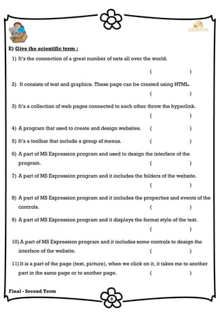 9
Final - Second Term
E) Give the scientific term :
1) It’s the connection of a great number of nets all over the world.
( )
2) It consists of text and graphics. These page can be created using HTML.
( )
3) It’s a collection of web pages connected to each other throw the hyperlink.
( )
4) A program that used to create and design websites. ( )
5) It’s a toolbar that include a group of menus. ( )
6) A part of MS Expression program and used to design the interface of the
program. ( )
7) A part of MS Expression program and it includes the folders of the website.
( )
8) A part of MS Expression program and it includes the properties and events of the
controls. ( )
9) A part of MS Expression program and it displays the format style of the text.
( )
10) A part of MS Expression program and it includes some controls to design the
interface of the website. ( )
11) It is a part of the page (text, picture), when we click on it, it takes me to another
part in the same page or to another page. ( )
 