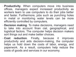 • Productivity. When computers move into business
offices, managers expect increased productivity as
workers learn to use computers to do their jobs better
and faster. Furthermore, jobs such as punching holes
in metal or monitoring water levels can be more
efficiently controlled by computers.
• Decision making. To make decisions, managers need
to take into account finan cial, geographical, and
logistical factors. The computer helps decision makers
sort things out and make better choices.
• Cost reduction. Finally, because it improves
productivity and aids decision-making, the computer
helps us hold down the costs of labor, energy, and
paperwork. As a result, computers help reduce the
costs of goods and services in our economy.
 