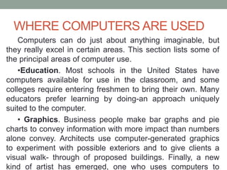 WHERE COMPUTERS ARE USED
Computers can do just about anything imaginable, but
they really excel in certain areas. This section lists some of
the principal areas of computer use.
•Education. Most schools in the United States have
computers available for use in the classroom, and some
colleges require entering freshmen to bring their own. Many
educators prefer learning by doing-an approach uniquely
suited to the computer.
• Graphics. Business people make bar graphs and pie
charts to convey information with more impact than numbers
alone convey. Architects use computer-generated graphics
to experiment with possible exteriors and to give clients a
visual walk- through of proposed buildings. Finally, a new
kind of artist has emerged, one who uses computers to
 
