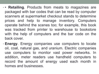 • • Retailing. Products from meats to magazines are
packaged with bar codes that can be read by computer
scanners at supermarket checkout stands to determine
prices and help to manage inventory. Computers
operate behind the scenes too; for example, this book
was tracked from printer to warehouse to bookstore
with the help of computers and the bar code on the
back cover.
• Energy. Energy companies use computers to locate
oil, coal, natural gas, and uranium. Electric companies
use computers to monitor vast power networks. In
addition, meter readers use handheld computers to
record the amount of energy used each month in
homes and businesses.
 