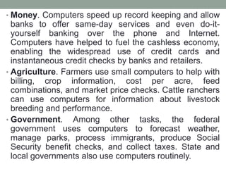 • Money. Computers speed up record keeping and allow
banks to offer same-day services and even do-it-
yourself banking over the phone and Internet.
Computers have helped to fuel the cashless economy,
enabling the widespread use of credit cards and
instantaneous credit checks by banks and retailers.
• Agriculture. Farmers use small computers to help with
billing, crop information, cost per acre, feed
combinations, and market price checks. Cattle ranchers
can use computers for information about livestock
breeding and performance.
• Government. Among other tasks, the federal
government uses computers to forecast weather,
manage parks, process immigrants, produce Social
Security benefit checks, and collect taxes. State and
local governments also use computers routinely.
 