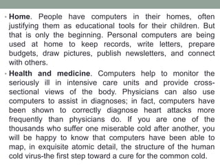 • Home. People have computers in their homes, often
justifying them as educational tools for their children. But
that is only the beginning. Personal computers are being
used at home to keep records, write letters, prepare
budgets, draw pictures, publish newsletters, and connect
with others.
• Health and medicine. Computers help to monitor the
seriously ill in intensive care units and provide cross-
sectional views of the body. Physicians can also use
computers to assist in diagnoses; in fact, computers have
been shown to correctly diagnose heart attacks more
frequently than physicians do. If you are one of the
thousands who suffer one miserable cold after another, you
will be happy to know that computers have been able to
map, in exquisite atomic detail, the structure of the human
cold virus-the first step toward a cure for the common cold.
 