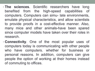 • The sciences. Scientific researchers have long
benefited from the high-speed capabilities of
computers. Computers can simu- late environments,
emulate physical characteristics, and allow scientists
to provide proofs in a cost-effective manner. Also,
many mice and other animals-have been spared
since computer models have taken over their roles in
research.
• Connectivity. One of the most popular uses of
computers today is communicating with other people
who have computers. whether for business or
personal reasons. In addition, computers can give
people the option of working at their homes instead
of commuting to offices.
 