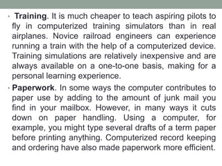 • Training. It is much cheaper to teach aspiring pilots to
fly in computerized training simulators than in real
airplanes. Novice railroad engineers can experience
running a train with the help of a computerized device.
Training simulations are relatively inexpensive and are
always available on a one-to-one basis, making for a
personal learning experience.
• Paperwork. In some ways the computer contributes to
paper use by adding to the amount of junk mail you
find in your mailbox. However, in many ways it cuts
down on paper handling. Using a computer, for
example, you might type several drafts of a term paper
before printing anything. Computerized record keeping
and ordering have also made paperwork more efficient.
 