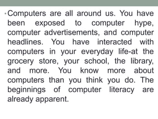 •Computers are all around us. You have
been exposed to computer hype,
computer advertisements, and computer
headlines. You have interacted with
computers in your everyday life-at the
grocery store, your school, the library,
and more. You know more about
computers than you think you do. The
beginnings of computer literacy are
already apparent.
 