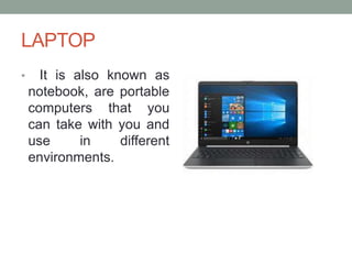 LAPTOP
• It is also known as
notebook, are portable
computers that you
can take with you and
use in different
environments.
 