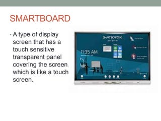 SMARTBOARD
• A type of display
screen that has a
touch sensitive
transparent panel
covering the screen,
which is like a touch
screen.
 