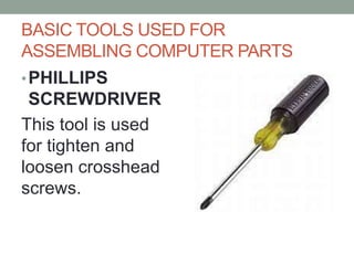 BASIC TOOLS USED FOR
ASSEMBLING COMPUTER PARTS
•PHILLIPS
SCREWDRIVER
This tool is used
for tighten and
loosen crosshead
screws.
 
