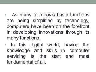 • As many of today’s basic functions
are being simplified by technology,
computers have been on the forefront
in developing innovations through its
many functions.
• In this digital world, having the
knowledge and skills in computer
servicing is the start and most
fundamental of all.
 