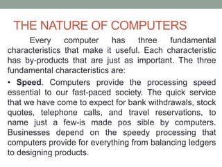 THE NATURE OF COMPUTERS
Every computer has three fundamental
characteristics that make it useful. Each characteristic
has by-products that are just as important. The three
fundamental characteristics are:
• Speed. Computers provide the processing speed
essential to our fast-paced society. The quick service
that we have come to expect for bank withdrawals, stock
quotes, telephone calls, and travel reservations, to
name just a few-is made pos sible by computers.
Businesses depend on the speedy processing that
computers provide for everything from balancing ledgers
to designing products.
 