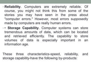 • Reliability. Computers are extremely reliable. Of
course, you might not think this from some of the
stories you may have seen in the press about
"computer errors." However, most errors supposedly
made by computers are really human errors.
• • Storage Capability. Computer systems can store
tremendous amounts of data, which can be located
and retrieved efficiently. The capability to store
volumes of data is especially important in an
information age.
These three characteristics-speed, reliability, and
storage capability-have the following by-products:
 