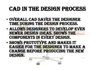 CAD in the Design Process Overall CAD saves the designer time during the design process. Allows designers to develop even newer design ideas. Shows the components in every design. Shows prototype and makes it easier for the designer to make a change before producing the new design. 