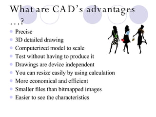 What are CAD’s advantages …? Precise 3D detailed drawing Computerized model to scale Test without having to produce it  Drawings are device independent You can resize easily by using calculation More economical and efficient Smaller files than bitmapped images Easier to see the characteristics 