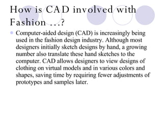 How is CAD involved with Fashion …? Computer-aided design (CAD) is increasingly being used in the fashion design industry. Although most designers initially sketch designs by hand, a growing number also translate these hand sketches to the computer. CAD allows designers to view designs of clothing on virtual models and in various colors and shapes, saving time by requiring fewer adjustments of prototypes and samples later.  