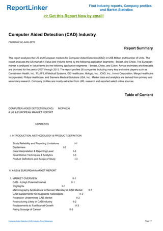 Find Industry reports, Company profiles
ReportLinker                                                                                     and Market Statistics
                                             >> Get this Report Now by email!



Computer Aided Detection (CAD) Industry
Published on June 2010

                                                                                                               Report Summary

This report analyzes the US and European markets for Computer Aided Detection (CAD) in US$ Million and Number of Units. The
report analyzes the US market in Value and Volume terms by the following application segments - Breast, and Chest. The European
market is analyzed in Value terms by the following application segments - Breast, Chest, and Colon. Annual estimates and forecasts
are provided for the period 2007 through 2015. The report profiles 26 companies including many key and niche players such as
Carestream Health, Inc., FUJIFILM Medical Systems, GE Healthcare, Hologic, Inc., iCAD, Inc., Invivo Corporation, Merge Healthcare
Incorporated, Philips Healthcare, and Siemens Medical Solutions USA, Inc. Market data and analytics are derived from primary and
secondary research. Company profiles are mostly extracted from URL research and reported select online sources.




                                                                                                                Table of Content


COMPUTER AIDED DETECTION (CAD)MCP-6036
A US & EUROPEAN MARKET REPORT



                                  CONTENTS



 I. INTRODUCTION, METHODOLOGY & PRODUCT DEFINITION


     Study Reliability and Reporting Limitations                           I-1
     Disclaimers                                             I-2
     Data Interpretation & Reporting Level                                I-3
      Quantitative Techniques & Analytics                                 I-3
     Product Definitions and Scope of Study                                I-3



II. A US & EUROPEAN MARKET REPORT


 1. MARKET OVERVIEW                                                   II-1
     CAD - A High Potential Market                                  II-1
      Highlights                                            II-1
     Mammography Applications to Remain Mainstay of CAD Market                            II-1
     CAD Supplements Not Supplants Radiologists                                    II-2
     Recession Undermines CAD Market                                            II-2
     Restructuring Likely in CAD Industry                             II-2
     Replacements to Fuel Market Growth                                     II-3
     Rising Scourge of Cancer                                      II-3



Computer Aided Detection (CAD) Industry (From Slideshare)                                                                   Page 1/7
 