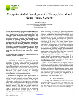 International Journal of Engineering and Applied Computer Science (IJEACS)
Volume: 02, Issue: 01, January 2017
ISBN: 978-0-9957075-2-8
www.ijeacs.com 10
Computer Aided Development of Fuzzy, Neural and
Neuro-Fuzzy Systems
Priti Srinivas Sajja
Department of Computer Science and Technology
Sardar Patel University
Vallabh Vidyanagar, India
Abstract— Development of an expert system is difficult because of
two challenges involve in it. The first one is the expert system
itself is high level system and deals with knowledge, which make
is difficult to handle. Second, the systems development is more
art and less science; hence there are little guidelines available
about the development. This paper describes computer aided
development of intelligent systems using modem artificial
intelligence technology. The paper illustrates a design of a
reusable generic framework to support friendly development of
fuzzy, neural network and hybrid systems such as neuro-fuzzy
system. The reusable component libraries for fuzzy logic based
systems, neural network based system and hybrid system such as
neuro-fuzzy system are developed and accommodated in this
framework. The paper demonstrates code snippets, interface
screens and class libraries overview with necessary technical
details.
Keywords: Fuzzy logic, Neural network, Neuro-fuzzy systems, Soft
computing, Automatic development.
I. INTRODUCTION
Advancement of science and technology has been
increasingly utilized as a major tool for uplift of mankind.
Innovations of modern information and communication
technologies (ICT) made human life smoother and problem
solving has become easier. It is observed that usage of modern
ICT (like Internet) has become ambient and ubiquitous. In
spite of availability of lots of tools and technologies,
expectations from mighty machines are continuously
increasing and demand for more and more human like
intelligent systems in various fields has evolved.
Development of an intelligent system is a challenging job
due to several reasons. The prime among them are abstract
nature of knowledge, volume of knowledge, lack of knowledge
acquisition and representation techniques and lack of
models/quality standards for the development of an intelligent
system. Typical Artificial Intelligence (AI) techniques facilitate
development of intelligent system with the aforementioned
problems. However, they lack self learning, human like
interaction, processing and require lot of efforts as well as cost.
There are some new AI techniques such as bio-inspired
techniques that offer some advantages above the typical AI
techniques. These techniques include artificial neural network,
swarm intelligence, fuzzy logic etc. and their hybridization
(such as neuro-fuzzy approach). These techniques are
sometimes also known as soft computing techniques. Many
tools are available to develop such soft AI based intelligent
systems. However, these tools are costly, less user friendly and
application specific. Further, these tools need training and
practice to certify their efficient utilization. There is a
requirement of a generic tool which interacts through
native/natural language of non-computer professionals/users,
reduces effort of development of an intelligent system and
saves time of development. No such generic tool is available as
per the literature found at present. This paper presents a design
and implementation of generic tool that facilitates automatic
development of soft computing intelligent systems such as
neural network based systems, fuzzy logic based systems and
hybrid neuro-fuzzy systems in a given domain.
The paper organization is as follows. Section 2 of the paper
presents national and international scenario related to the
aforementioned problem and discusses limitations of the
existing solutions. The aims and objectives of the proposed
research work are enlisted in this section.
Section 3 describes architecture of the proposed framework
which can be utilized as generic and user friendly tool that
facilitates automatic development of soft computing intelligent
systems. An important component of the framework is library
of reusable components to develop intelligent systems. Design
and implementation issues of the centralized library along with
other necessary components are described here. At the end, the
paper concludes with advantages and application of the
framework generated in different other areas. The section also
presents future scope of the research work.
II. LITERATURE SURVEY
To develop soft computing system techniques such as
artificial neural network (ANN), type 1 and type 2 fuzzy logic
(T1FL and T2FL) and hybrid neuro-fuzzy systems are vastly
used. This section presents in brief about each techniques and
work done in different areas using the respective techniques.
 