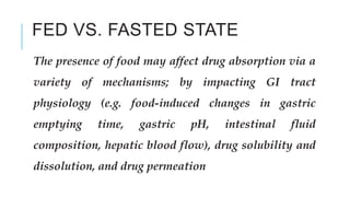 FED VS. FASTED STATE
The presence of food may affect drug absorption via a
variety of mechanisms; by impacting GI tract
physiology (e.g. food-induced changes in gastric
emptying time, gastric pH, intestinal fluid
composition, hepatic blood flow), drug solubility and
dissolution, and drug permeation
 