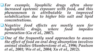  For example, lipophilic drugs often show
increased systemic exposure with food, and this
phenomenon is attributable to improved
solubilization due to higher bile salt and lipid
concentrations.
 Negative food effects are mostly seen for
hydrophilic drugs, where food impedes
permeation (Gu et al., 2007).
 One of the frequently used approaches to assess
the effect of food on oral drug absorption involves
animal studies (Humberstone et al., 1996; Paulson
et al., 2001; Wu et al., 2004; Xu et al., 2012).
 