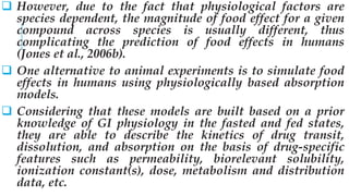  However, due to the fact that physiological factors are
species dependent, the magnitude of food effect for a given
compound across species is usually different, thus
complicating the prediction of food effects in humans
(Jones et al., 2006b).
 One alternative to animal experiments is to simulate food
effects in humans using physiologically based absorption
models.
 Considering that these models are built based on a prior
knowledge of GI physiology in the fasted and fed states,
they are able to describe the kinetics of drug transit,
dissolution, and absorption on the basis of drug-specific
features such as permeability, biorelevant solubility,
ionization constant(s), dose, metabolism and distribution
data, etc.
 