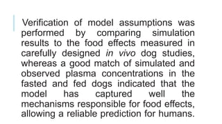 Verification of model assumptions was
performed by comparing simulation
results to the food effects measured in
carefully designed in vivo dog studies,
whereas a good match of simulated and
observed plasma concentrations in the
fasted and fed dogs indicated that the
model has captured well the
mechanisms responsible for food effects,
allowing a reliable prediction for humans.
 