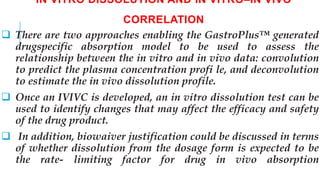 IN VITRO DISSOLUTION AND IN VITRO–IN VIVO
CORRELATION
 There are two approaches enabling the GastroPlus™ generated
drugspecific absorption model to be used to assess the
relationship between the in vitro and in vivo data: convolution
to predict the plasma concentration profi le, and deconvolution
to estimate the in vivo dissolution profile.
 Once an IVIVC is developed, an in vitro dissolution test can be
used to identify changes that may affect the efficacy and safety
of the drug product.
 In addition, biowaiver justification could be discussed in terms
of whether dissolution from the dosage form is expected to be
the rate- limiting factor for drug in vivo absorption
 