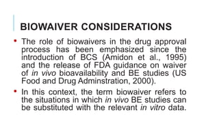 BIOWAIVER CONSIDERATIONS
• The role of biowaivers in the drug approval
process has been emphasized since the
introduction of BCS (Amidon et al., 1995)
and the release of FDA guidance on waiver
of in vivo bioavailability and BE studies (US
Food and Drug Adminstration, 2000).
• In this context, the term biowaiver refers to
the situations in which in vivo BE studies can
be substituted with the relevant in vitro data.
 