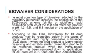 BIOWAIVER CONSIDERATIONS
• he most common type of biowaiver adopted by the
regulatory authorities includes the application of the
BCS-based scheme (similar or rapid/very rapid
dissolution profi les of the test and reference product
in pH 1.2, 4.5, and 6.8 media) or the application of
IVIVC.
• According to the FDA, biowaivers for IR drug
products may be requested solely in the cases of
highly soluble and highly permeable substances
(BCS class I) when the drug product is (very) rapidly
dissolving and exhibits similar dissolution profi le to
the reference product, while the IVIVC-based
approach has been narrowed down to applications
for XR products (US Food and Drug Administration,
 