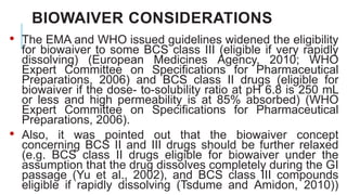 BIOWAIVER CONSIDERATIONS
• The EMA and WHO issued guidelines widened the eligibility
for biowaiver to some BCS class III (eligible if very rapidly
dissolving) (European Medicines Agency, 2010; WHO
Expert Committee on Specifications for Pharmaceutical
Preparations, 2006) and BCS class II drugs (eligible for
biowaiver if the dose- to-solubility ratio at pH 6.8 is 250 mL
or less and high permeability is at 85% absorbed) (WHO
Expert Committee on Specifications for Pharmaceutical
Preparations, 2006).
• Also, it was pointed out that the biowaiver concept
concerning BCS II and III drugs should be further relaxed
(e.g. BCS class II drugs eligible for biowaiver under the
assumption that the drug dissolves completely during the GI
passage (Yu et al., 2002), and BCS class III compounds
eligible if rapidly dissolving (Tsdume and Amidon, 2010))
 