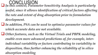 CONCLUSION
 In this context, Parameter Sensitivity Analysis is particularly
useful, since it allows identification of critical factors affecting
the rate and extent of drug absorption prior to formulation
development.
 In addition, PSA can be used to optimize parameter values for
which accurate data are not available.
 Other features, such as the Virtual Trials and PBPK modeling,
enable even more advanced predictions of, for example, inter-
individual variability or factors contributing to variability in
disposition, thus further enhancing the reliability of in silico
absorption modeling
 